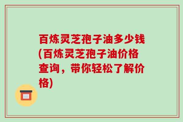 百炼灵芝孢子油多少钱(百炼灵芝孢子油价格查询，带你轻松了解价格)