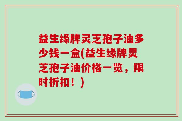 益生缘牌灵芝孢子油多少钱一盒(益生缘牌灵芝孢子油价格一览，限时折扣！)