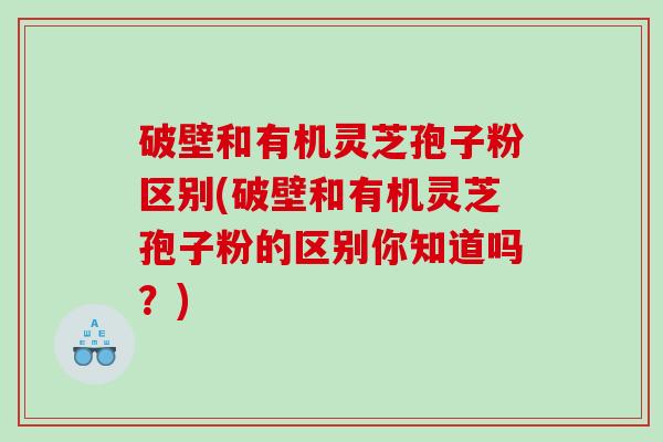 破壁和有机灵芝孢子粉区别(破壁和有机灵芝孢子粉的区别你知道吗？)