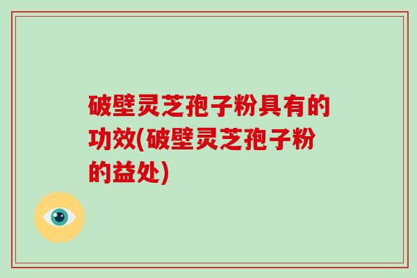 破壁灵芝孢子粉具有的功效(破壁灵芝孢子粉的益处)