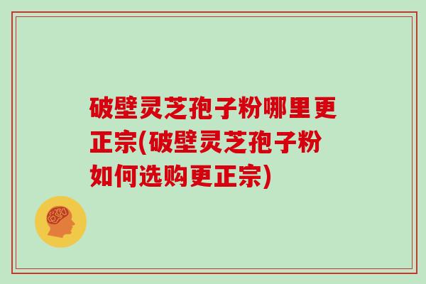 破壁灵芝孢子粉哪里更正宗(破壁灵芝孢子粉如何选购更正宗)