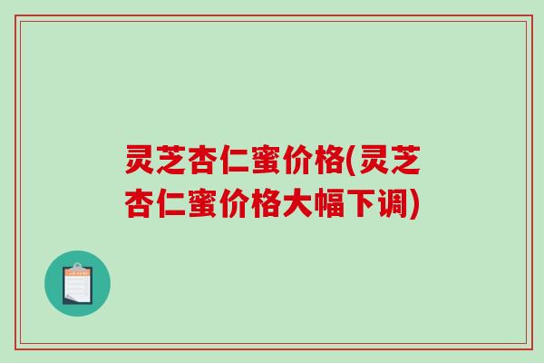 灵芝杏仁蜜价格(灵芝杏仁蜜价格大幅下调)