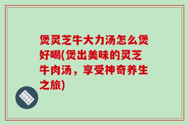 煲灵芝牛大力汤怎么煲好喝(煲出美味的灵芝牛肉汤，享受神奇养生之旅)