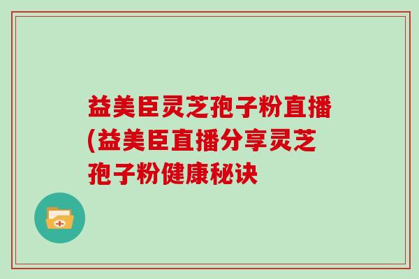 益美臣灵芝孢子粉直播(益美臣直播分享灵芝孢子粉健康秘诀
