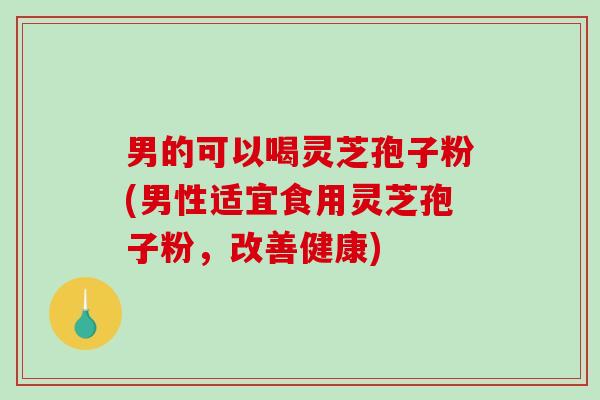 男的可以喝灵芝孢子粉(男性适宜食用灵芝孢子粉，改善健康)