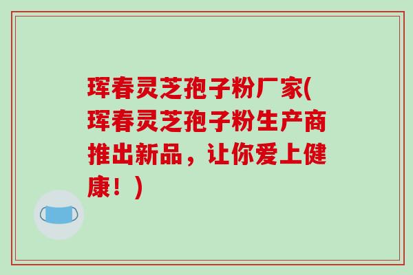 珲春灵芝孢子粉厂家(珲春灵芝孢子粉生产商推出新品，让你爱上健康！)
