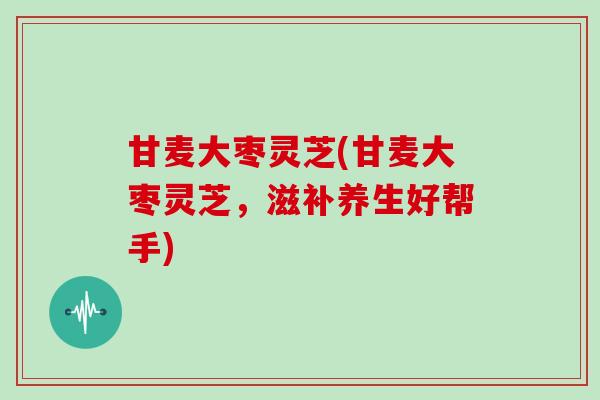 甘麦大枣灵芝(甘麦大枣灵芝，滋补养生好帮手)