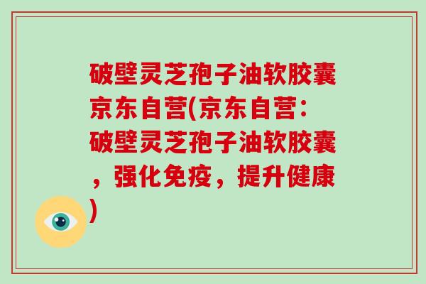 破壁灵芝孢子油软胶囊京东自营(京东自营：破壁灵芝孢子油软胶囊，强化免疫，提升健康)