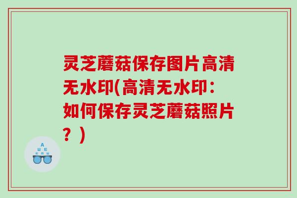 灵芝蘑菇保存图片高清无水印(高清无水印：如何保存灵芝蘑菇照片？)