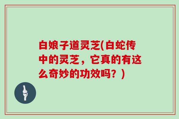 白娘子道灵芝(白蛇传中的灵芝，它真的有这么奇妙的功效吗？)