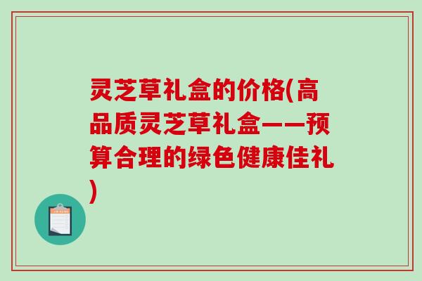 灵芝草礼盒的价格(高品质灵芝草礼盒——预算合理的绿色健康佳礼)