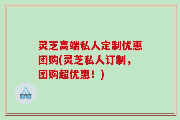 灵芝高端私人定制优惠团购(灵芝私人订制，团购超优惠！)