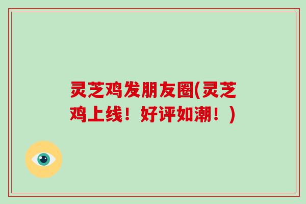灵芝鸡发朋友圈(灵芝鸡上线！好评如潮！)