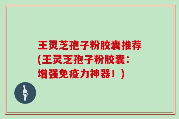 王灵芝孢子粉胶囊推荐(王灵芝孢子粉胶囊：增强免疫力神器！)