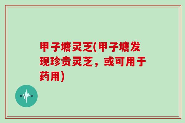 甲子塘灵芝(甲子塘发现珍贵灵芝，或可用于药用)