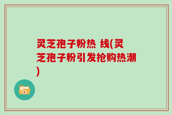 灵芝孢子粉热 线(灵芝孢子粉引发抢购热潮)