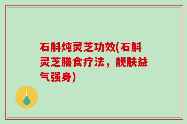 石斛炖灵芝功效(石斛灵芝膳食疗法，靓肤益气强身)
