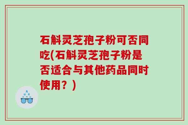 石斛灵芝孢子粉可否同吃(石斛灵芝孢子粉是否适合与其他药品同时使用？)
