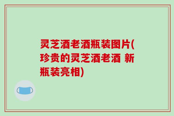 灵芝酒老酒瓶装图片(珍贵的灵芝酒老酒 新瓶装亮相)