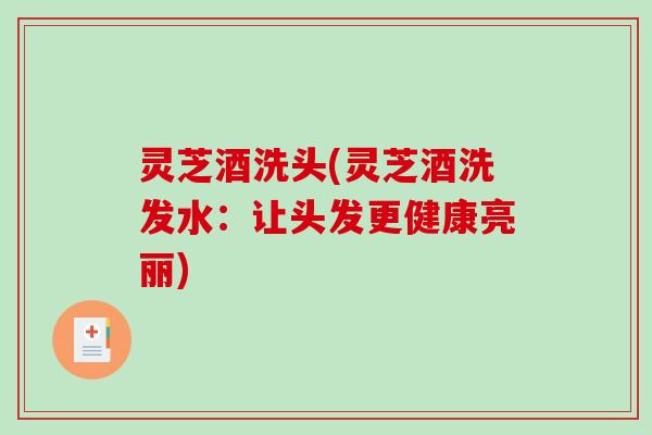灵芝酒洗头(灵芝酒洗发水：让头发更健康亮丽)