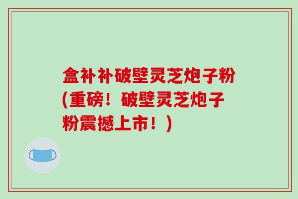 盒补补破壁灵芝炮子粉(重磅！破壁灵芝炮子粉震撼上市！)