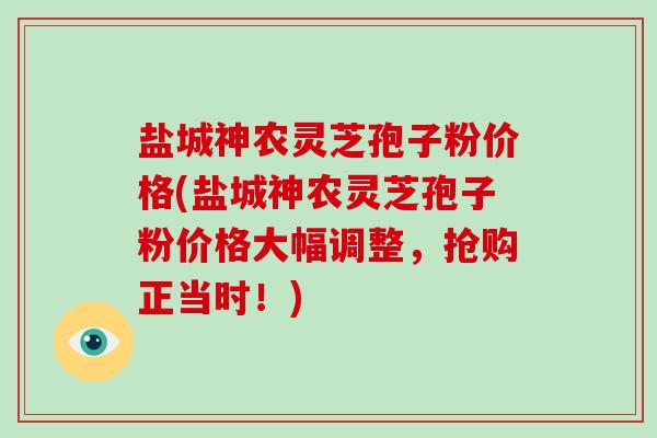 盐城神农灵芝孢子粉价格(盐城神农灵芝孢子粉价格大幅调整，抢购正当时！)