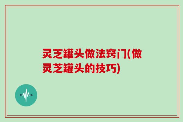 灵芝罐头做法窍门(做灵芝罐头的技巧)