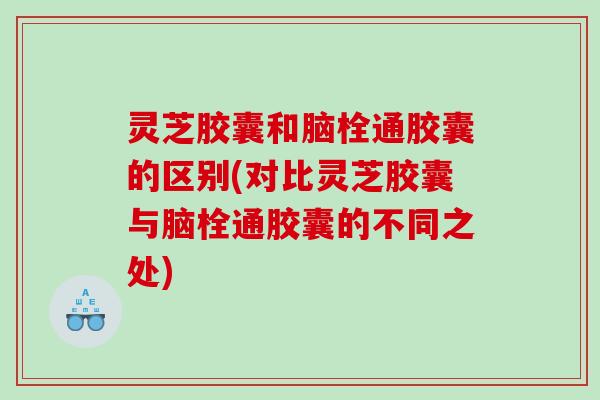 灵芝胶囊和脑栓通胶囊的区别(对比灵芝胶囊与脑栓通胶囊的不同之处)
