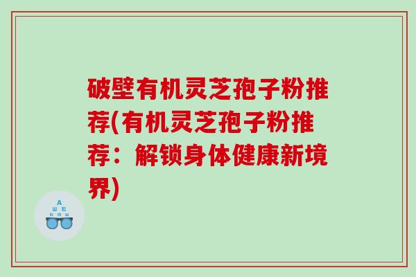 破壁有机灵芝孢子粉推荐(有机灵芝孢子粉推荐：解锁身体健康新境界)