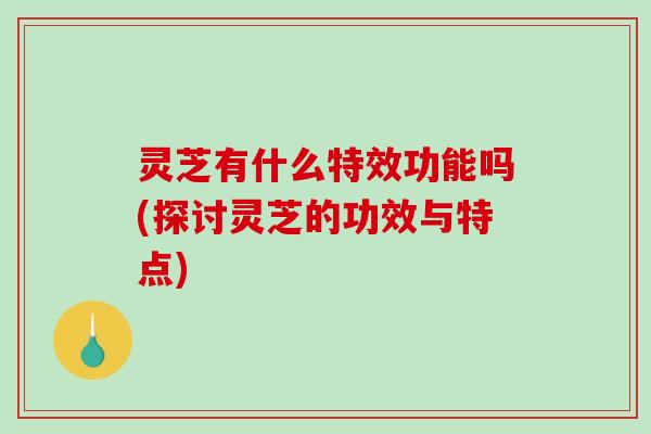 灵芝有什么特效功能吗(探讨灵芝的功效与特点)