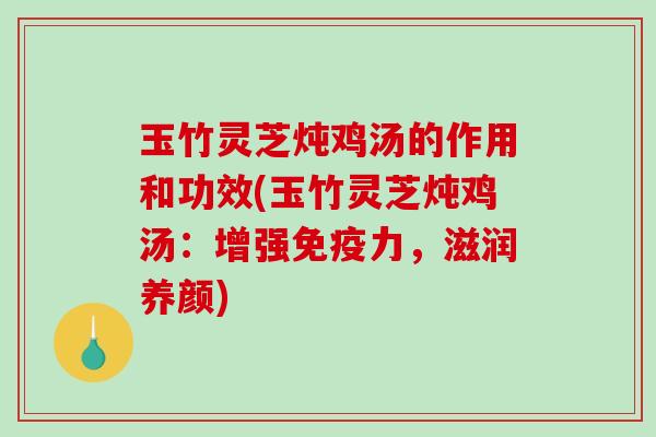 玉竹灵芝炖鸡汤的作用和功效(玉竹灵芝炖鸡汤：增强免疫力，滋润养颜)