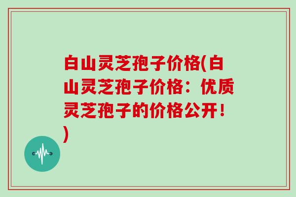 白山灵芝孢子价格(白山灵芝孢子价格：优质灵芝孢子的价格公开！)