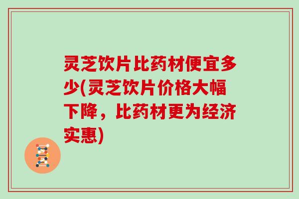 灵芝饮片比药材便宜多少(灵芝饮片价格大幅下降，比药材更为经济实惠)