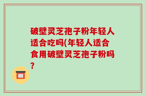 破壁灵芝孢子粉年轻人适合吃吗(年轻人适合食用破壁灵芝孢子粉吗？
