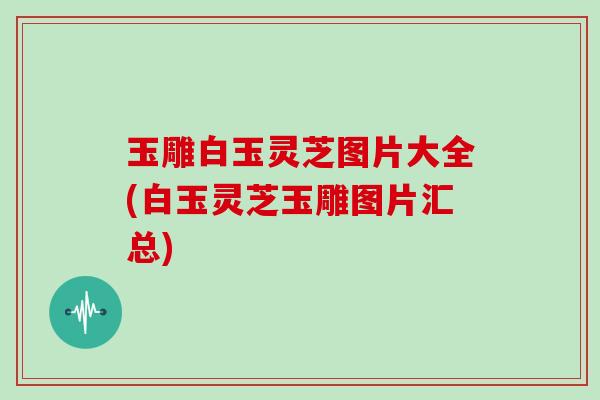 玉雕白玉灵芝图片大全(白玉灵芝玉雕图片汇总)