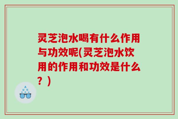 灵芝泡水喝有什么作用与功效呢(灵芝泡水饮用的作用和功效是什么？)