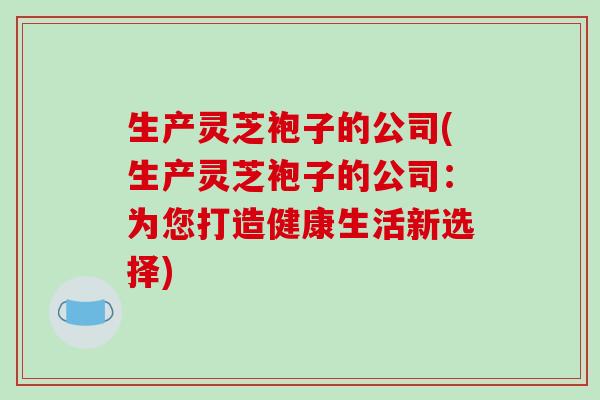 生产灵芝袍子的公司(生产灵芝袍子的公司：为您打造健康生活新选择)