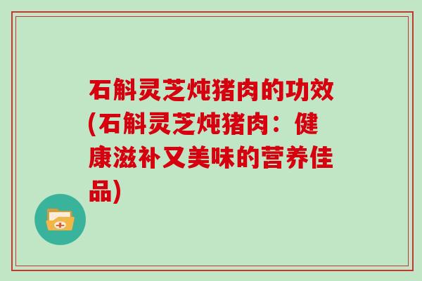 石斛灵芝炖猪肉的功效(石斛灵芝炖猪肉：健康滋补又美味的营养佳品)