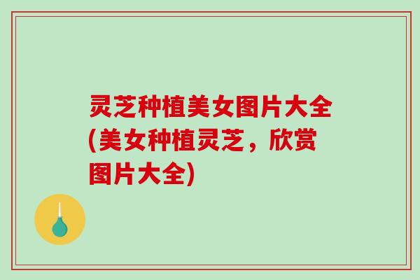 灵芝种植美女图片大全(美女种植灵芝，欣赏图片大全)