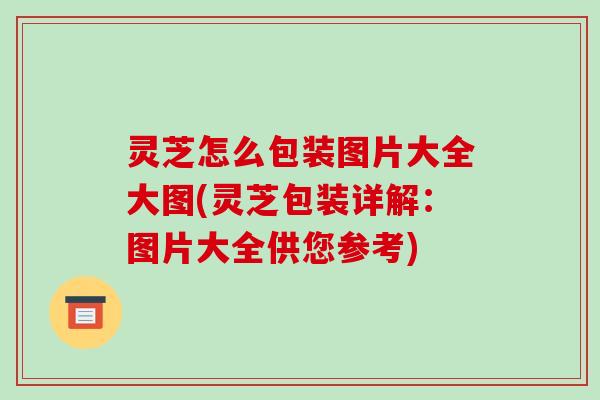 灵芝怎么包装图片大全大图(灵芝包装详解：图片大全供您参考)