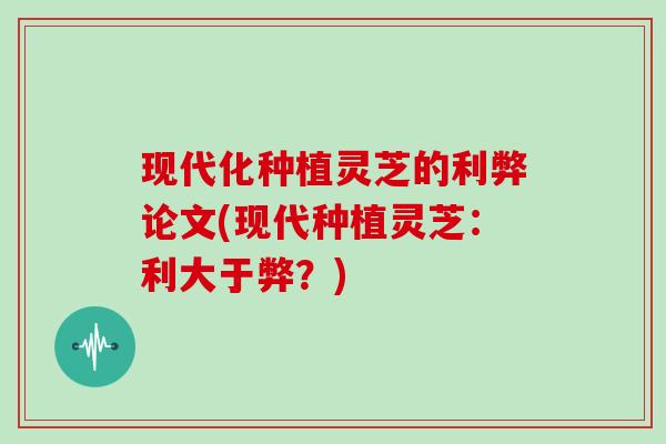 现代化种植灵芝的利弊论文(现代种植灵芝：利大于弊？)