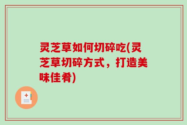 灵芝草如何切碎吃(灵芝草切碎方式，打造美味佳肴)