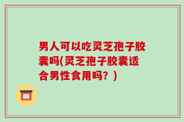 男人可以吃灵芝孢子胶囊吗(灵芝孢子胶囊适合男性食用吗？)