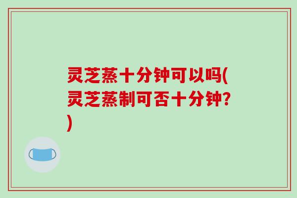 灵芝蒸十分钟可以吗(灵芝蒸制可否十分钟？)