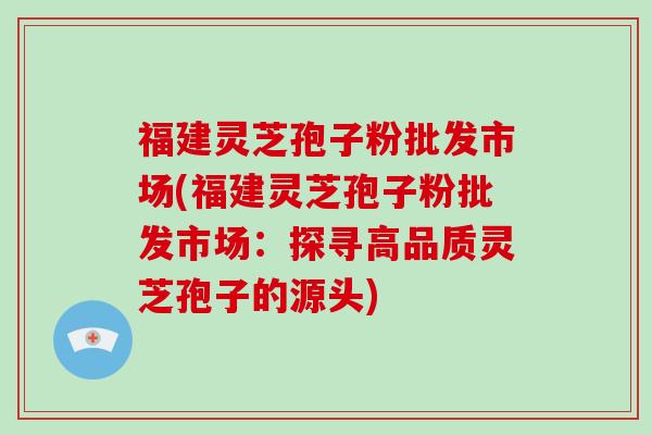 福建灵芝孢子粉批发市场(福建灵芝孢子粉批发市场：探寻高品质灵芝孢子的源头)