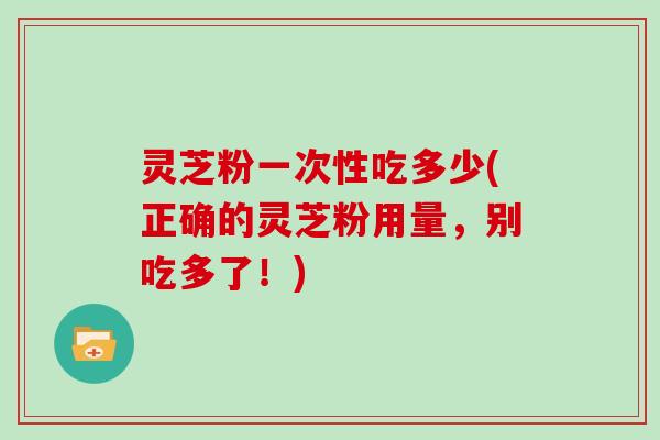 灵芝粉一次性吃多少(正确的灵芝粉用量，别吃多了！)
