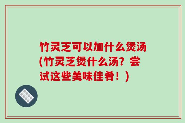 竹灵芝可以加什么煲汤(竹灵芝煲什么汤？尝试这些美味佳肴！)