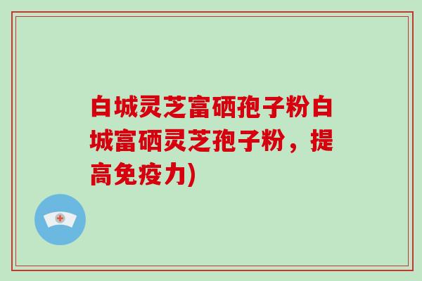 白城灵芝富硒孢子粉白城富硒灵芝孢子粉，提高免疫力)