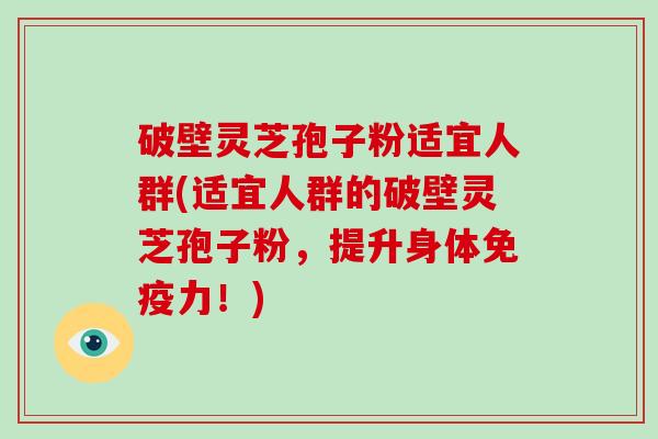 破壁灵芝孢子粉适宜人群(适宜人群的破壁灵芝孢子粉，提升身体免疫力！)