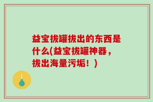 益宝拔罐拔出的东西是什么(益宝拔罐神器，拔出海量污垢！)